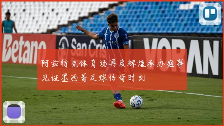 阿兹特克体育场再度辉煌承办盛事见证墨西哥足球传奇时刻