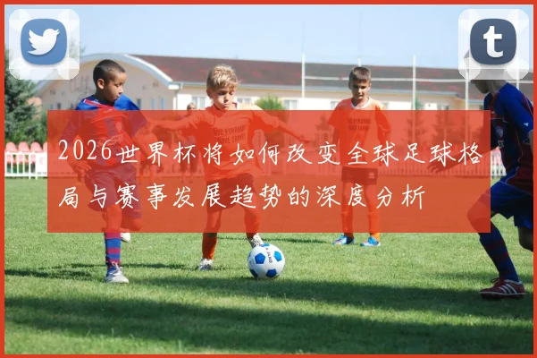 2026世界杯将如何改变全球足球格局与赛事发展趋势的深度分析