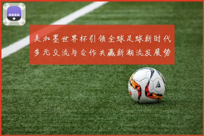 美加墨世界杯引领全球足球新时代多元交流与合作共赢新潮流发展势