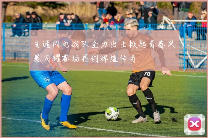 南通闪电战队全力出击掀起青春风暴闪耀赛场再创辉煌传奇