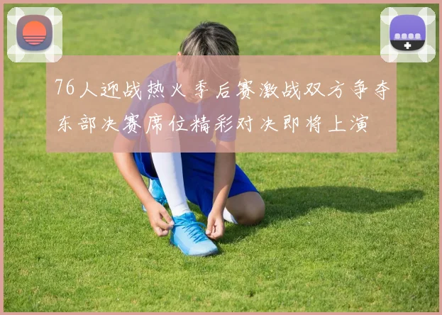 76人迎战热火季后赛激战双方争夺东部决赛席位精彩对决即将上演