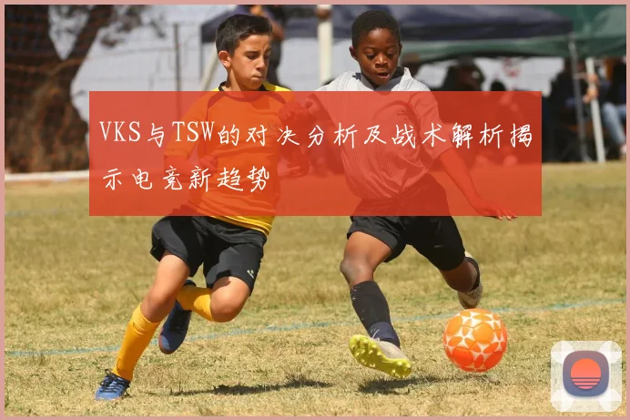 VKS与TSW的对决分析及战术解析揭示电竞新趋势