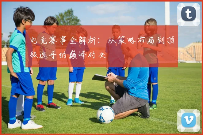 电竞赛事全解析：从策略布局到顶级选手的巅峰对决