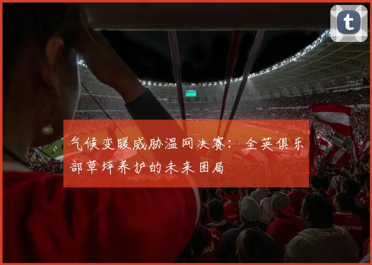 气候变暖威胁温网决赛：全英俱乐部草坪养护的未来困局