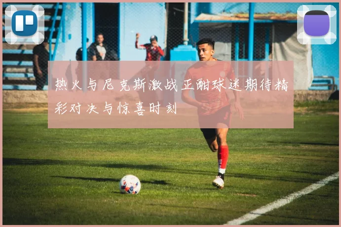 热火与尼克斯激战正酣球迷期待精彩对决与惊喜时刻