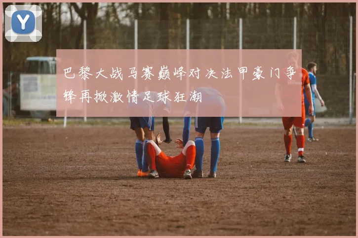 巴黎大战马赛巅峰对决法甲豪门争锋再掀激情足球狂潮