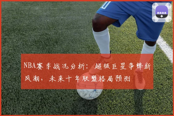 NBA赛季战况分析：超级巨星争锋新风潮，未来十年联盟格局预测