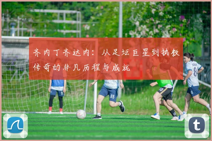 齐内丁齐达内：从足坛巨星到执教传奇的非凡历程与成就